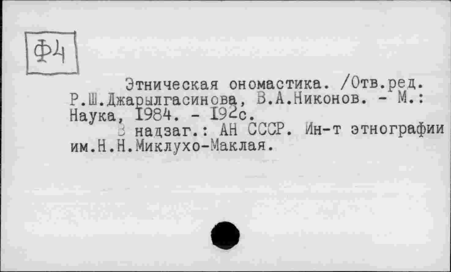 ﻿Этническая ономастика. /Отв.ред. Р.Ш.Джарылгасинова, В.А.Никонов. - М.: Наука, 1984. - 192с.
3 нацзаг.: АН СССР. Ин-т этнографии им.H.Н.Миклухо-Маклая.